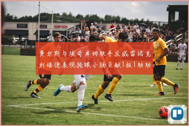 费尔斯与埃奇库姆联手发威雷诺克利福德表现抢眼小杨贡献1板1助助力球队