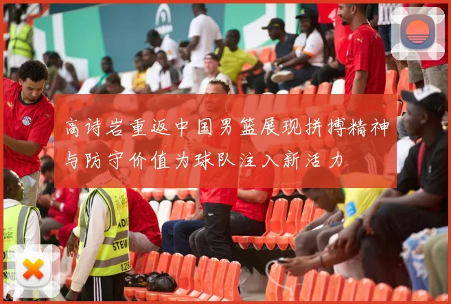高诗岩重返中国男篮展现拼搏精神与防守价值为球队注入新活力