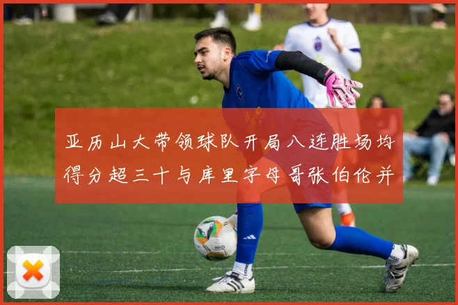 亚历山大带领球队开局八连胜场均得分超三十与库里字母哥张伯伦并肩争锋