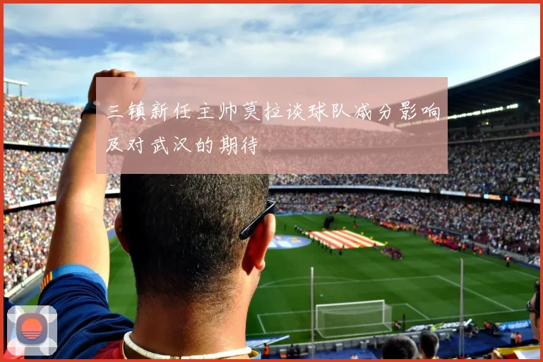 三镇新任主帅莫拉谈球队减分影响及对武汉的期待