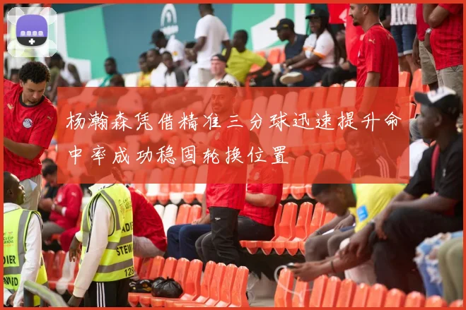 杨瀚森凭借精准三分球迅速提升命中率成功稳固轮换位置