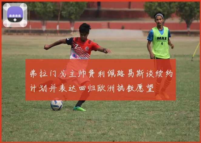 弗拉门戈主帅费利佩路易斯谈续约计划并表达回归欧洲执教愿望