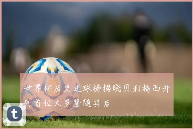 世界杯历史进球榜揭晓贝利梅西并列首位大罗紧随其后