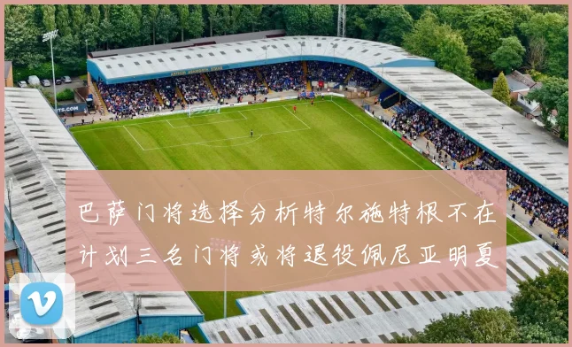 巴萨门将选择分析特尔施特根不在计划三名门将或将退役佩尼亚明夏回归展望