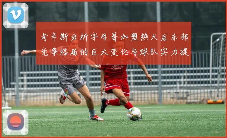 考辛斯分析字母哥加盟热火后东部竞争格局的巨大变化与球队实力提升