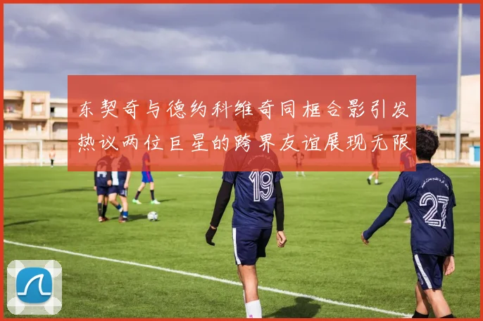 东契奇与德约科维奇同框合影引发热议两位巨星的跨界友谊展现无限魅力