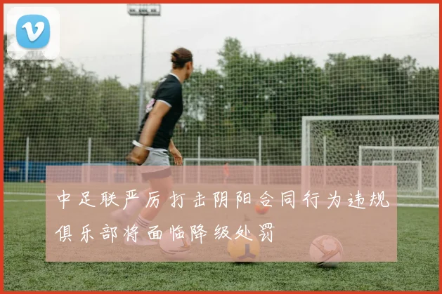 中足联严厉打击阴阳合同行为违规俱乐部将面临降级处罚