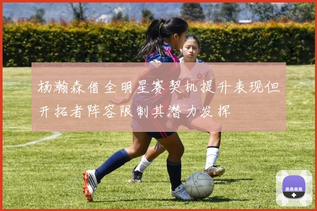 杨瀚森借全明星赛契机提升表现但开拓者阵容限制其潜力发挥