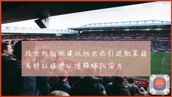 格伦约翰逊建议切尔西引进凯莱赫或特拉福德以增强球队实力