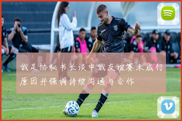 俄足协秘书长谈中俄友谊赛未成行原因并强调持续沟通与合作