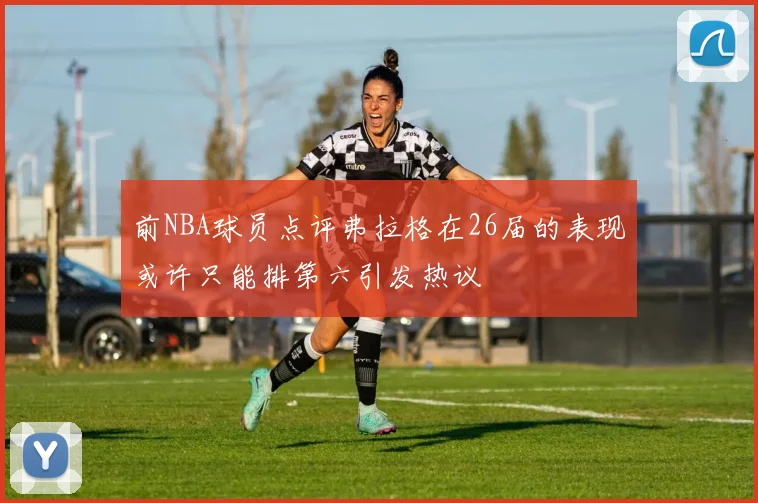 前NBA球员点评弗拉格在26届的表现或许只能排第六引发热议