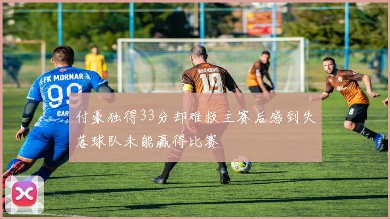 付豪独得33分却难救主赛后感到失落球队未能赢得比赛