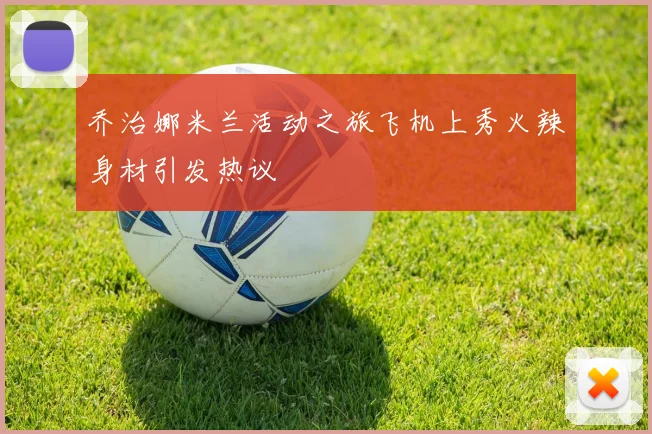 乔治娜米兰活动之旅飞机上秀火辣身材引发热议