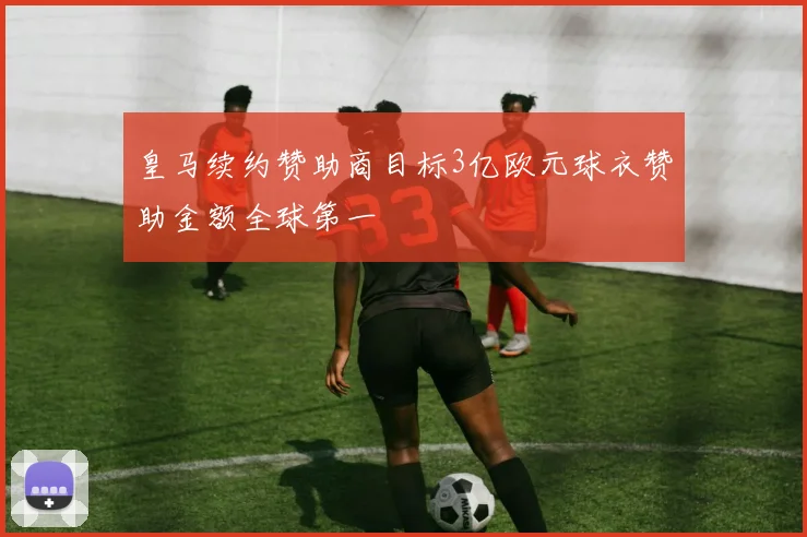 皇马续约赞助商目标3亿欧元球衣赞助金额全球第一
