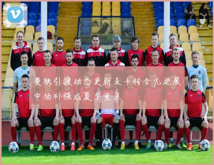 曼联引援动态更新麦卡转会无进展中场补强成夏季重点