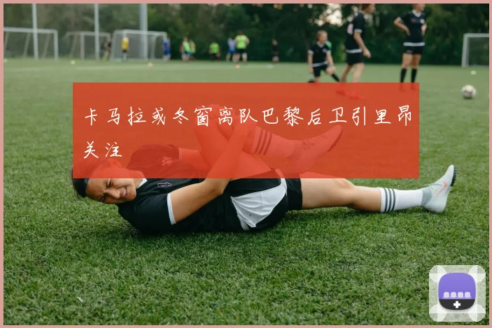 卡马拉或冬窗离队巴黎后卫引里昂关注