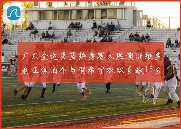 广东全运男篮热身赛大胜澳洲维多利亚焦泊乔与贺希宁双双贡献15分表现出色