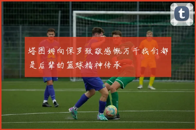 塔图姆向保罗致敬感慨万千我们都是后辈的篮球精神传承