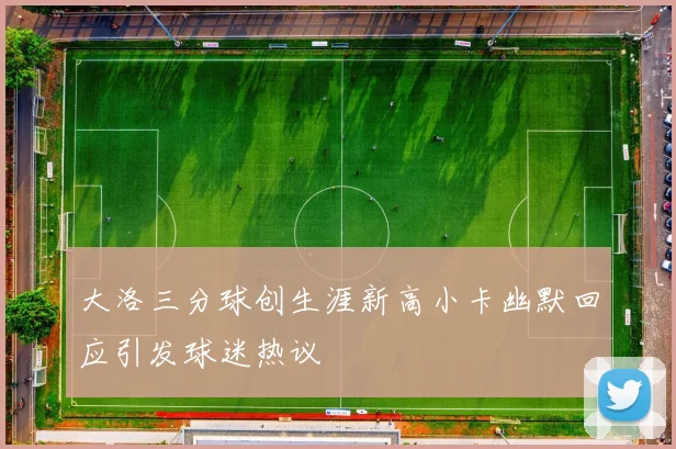 大洛三分球创生涯新高小卡幽默回应引发球迷热议