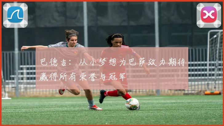 巴德吉：从小梦想为巴萨效力期待赢得所有荣誉与冠军