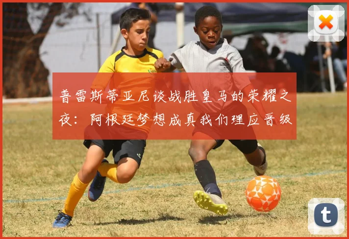 普雷斯蒂亚尼谈战胜皇马的荣耀之夜：阿根廷梦想成真我们理应晋级