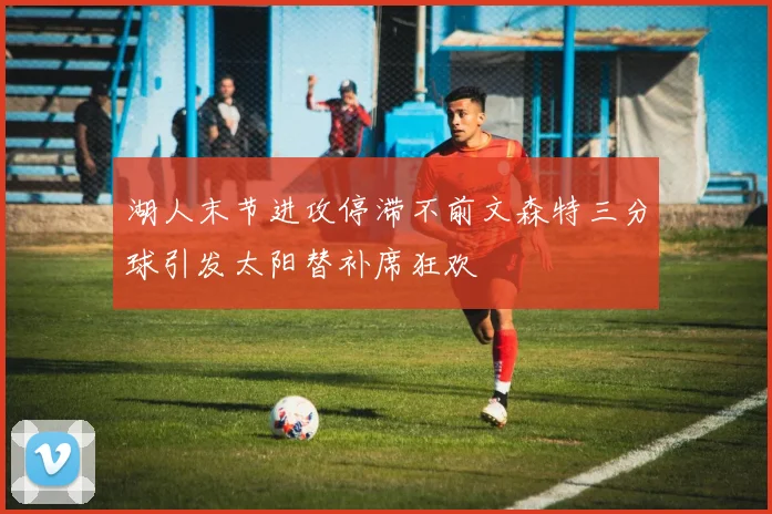 湖人末节进攻停滞不前文森特三分球引发太阳替补席狂欢