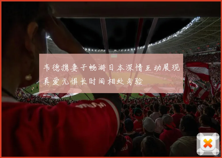 韦德携妻子畅游日本深情互动展现真爱无惧长时间相处考验