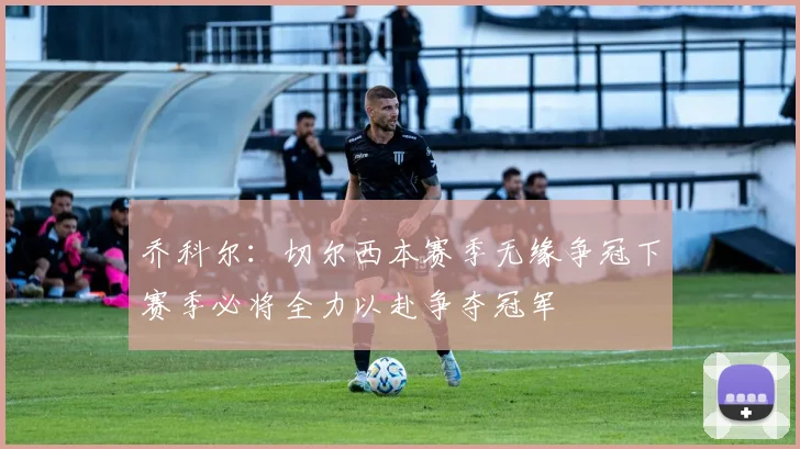 乔科尔：切尔西本赛季无缘争冠下赛季必将全力以赴争夺冠军