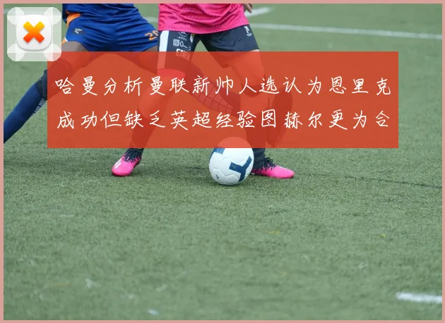 哈曼分析曼联新帅人选认为恩里克成功但缺乏英超经验图赫尔更为合适