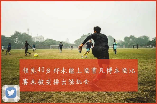 领先40分却未能上场曾凡博本场比赛未被安排出场机会