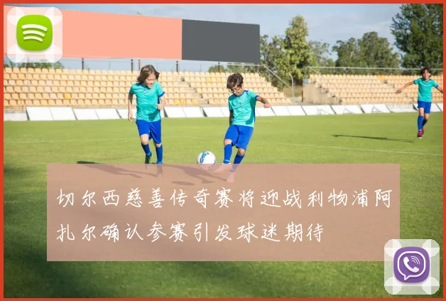 切尔西慈善传奇赛将迎战利物浦阿扎尔确认参赛引发球迷期待