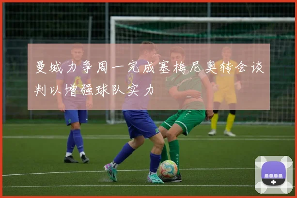 曼城力争周一完成塞梅尼奥转会谈判以增强球队实力