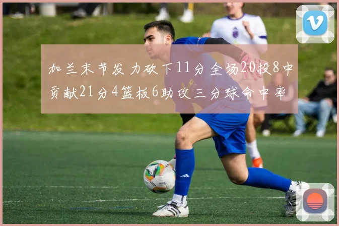 加兰末节发力砍下11分全场20投8中贡献21分4篮板6助攻三分球命中率高达375