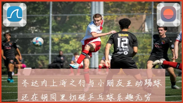 齐达内上海之行与小朋友互动踢球还在胡同里切磋乒乓球乐趣无穷