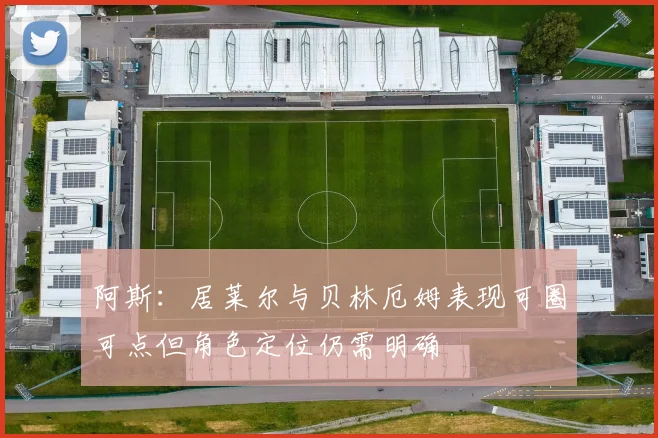阿斯：居莱尔与贝林厄姆表现可圈可点但角色定位仍需明确