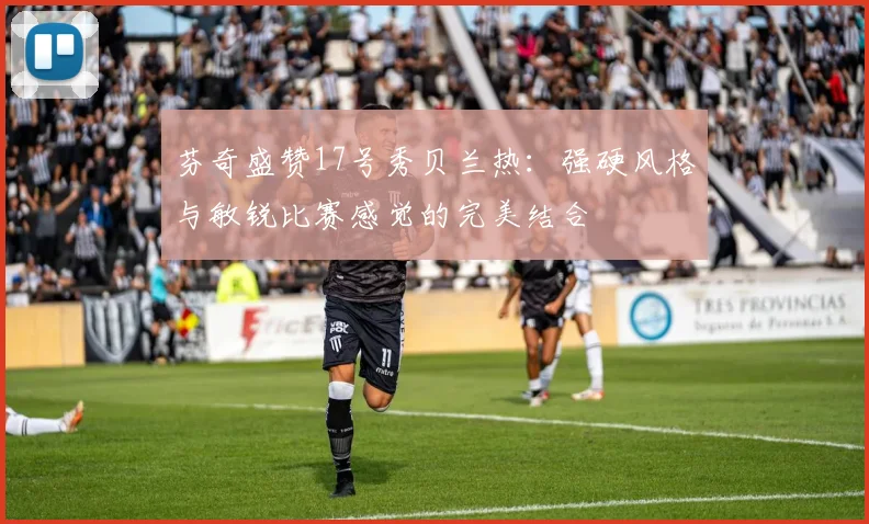 芬奇盛赞17号秀贝兰热：强硬风格与敏锐比赛感觉的完美结合