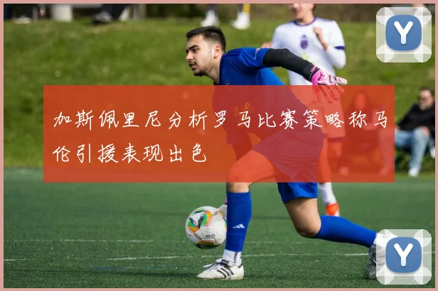 加斯佩里尼分析罗马比赛策略称马伦引援表现出色