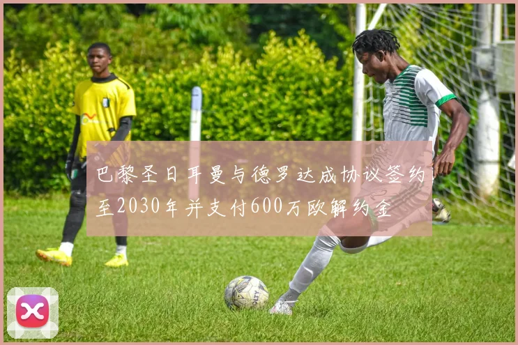 巴黎圣日耳曼与德罗达成协议签约至2030年并支付600万欧解约金