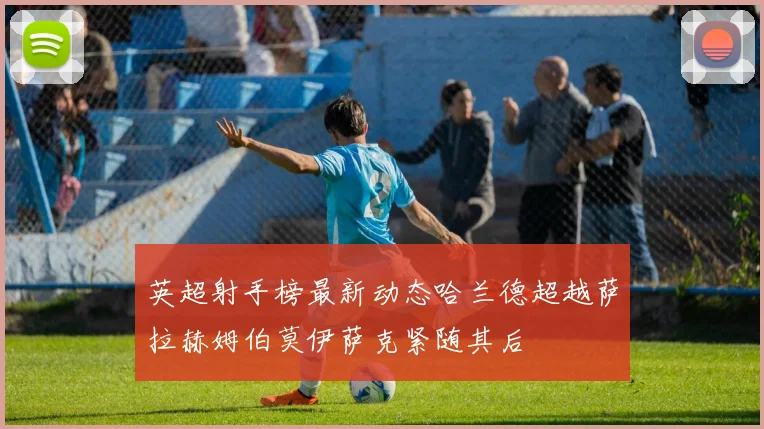 英超射手榜最新动态哈兰德超越萨拉赫姆伯莫伊萨克紧随其后