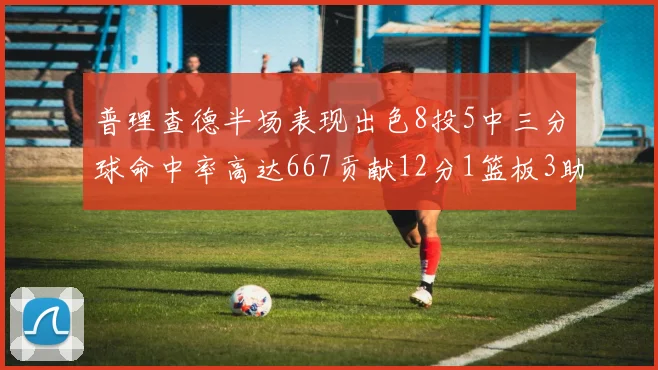 普理查德半场表现出色8投5中三分球命中率高达667贡献12分1篮板3助攻